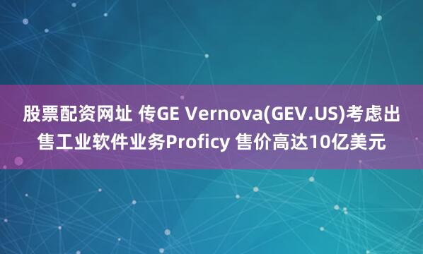 股票配资网址 传GE Vernova(GEV.US)考虑出售工业软件业务Proficy 售价高达10亿美元