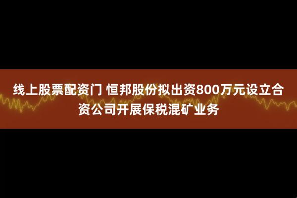 线上股票配资门 恒邦股份拟出资800万元设立合资公司开展保税混矿业务