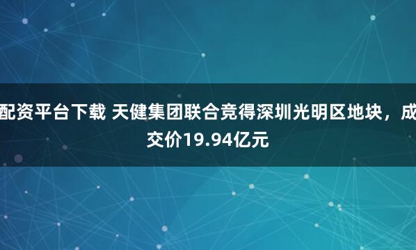 配资平台下载 天健集团联合竞得深圳光明区地块，成交价19.94亿元