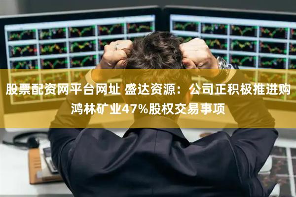 股票配资网平台网址 盛达资源：公司正积极推进购鸿林矿业47%股权交易事项