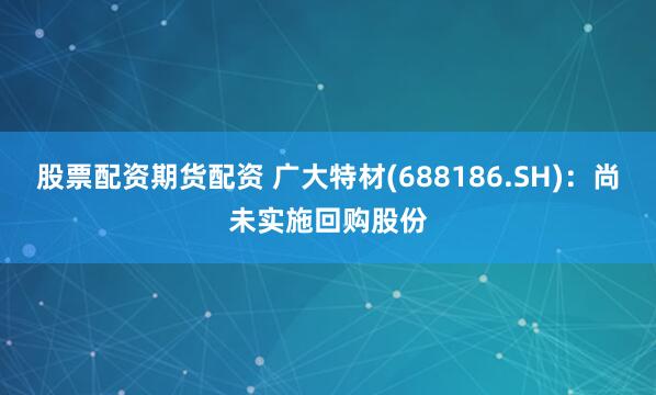 股票配资期货配资 广大特材(688186.SH)：尚未实施回购股份