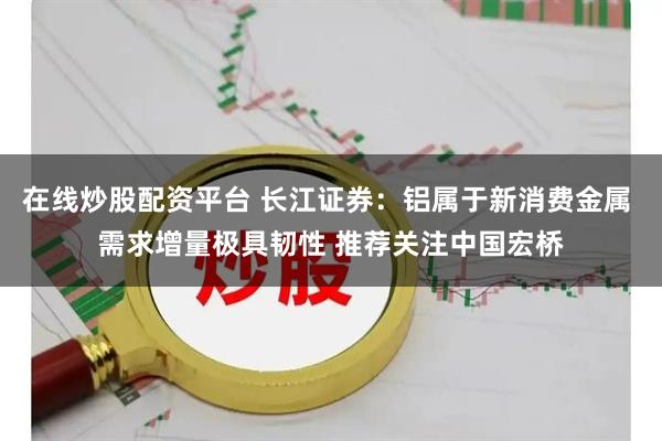 在线炒股配资平台 长江证券：铝属于新消费金属 需求增量极具韧性 推荐关注中国宏桥