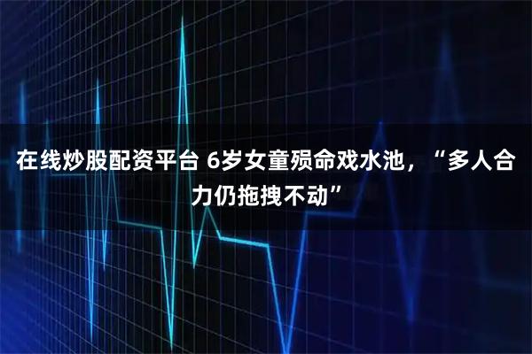 在线炒股配资平台 6岁女童殒命戏水池，“多人合力仍拖拽不动”