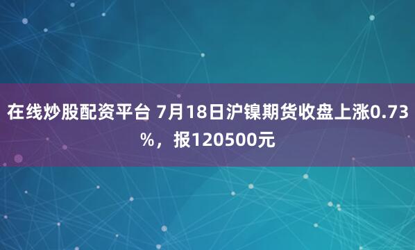 在线炒股配资平台 7月18日沪镍期货收盘上涨0.73%，报120500元