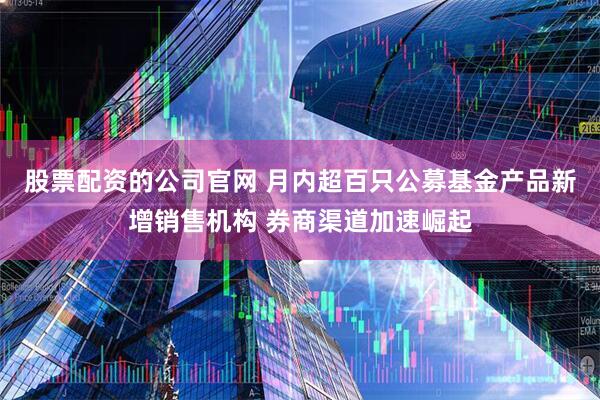 股票配资的公司官网 月内超百只公募基金产品新增销售机构 券商渠道加速崛起