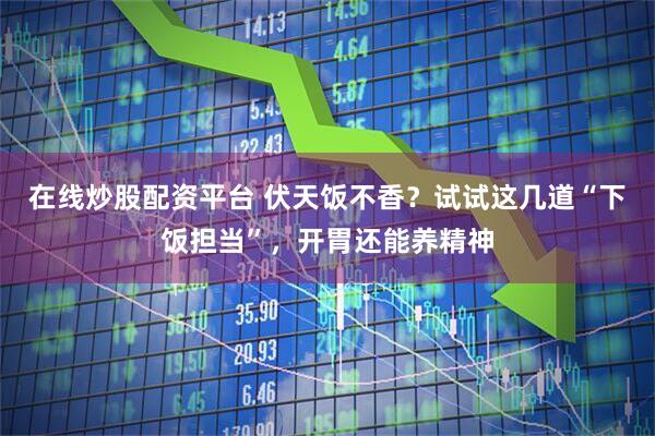 在线炒股配资平台 伏天饭不香？试试这几道“下饭担当”，开胃还能养精神