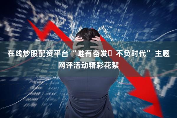 在线炒股配资平台 “唯有奋发・不负时代” 主题网评活动精彩花絮