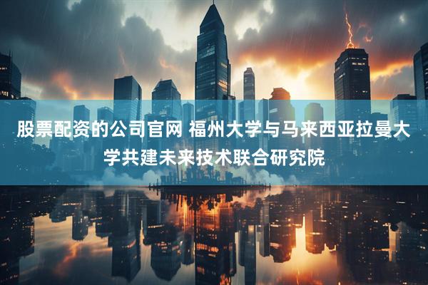 股票配资的公司官网 福州大学与马来西亚拉曼大学共建未来技术联合研究院