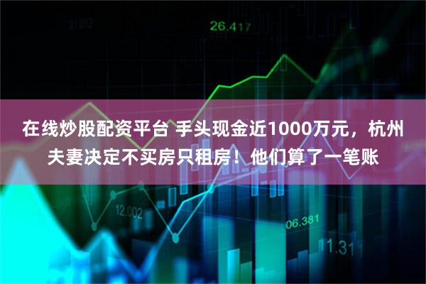 在线炒股配资平台 手头现金近1000万元，杭州夫妻决定不买房只租房！他们算了一笔账