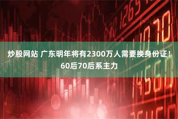 炒股网站 广东明年将有2300万人需要换身份证！60后70后系主力