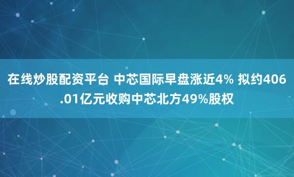 在线炒股配资平台 中芯国际早盘涨近4% 拟约406.01亿元收购中芯北方49%股权