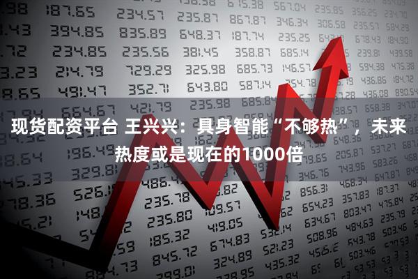 现货配资平台 王兴兴：具身智能“不够热”，未来热度或是现在的1000倍