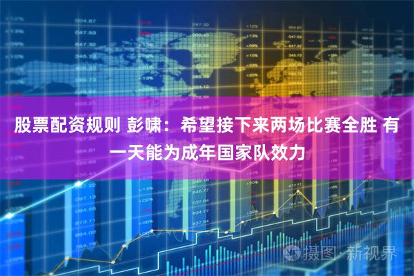 股票配资规则 彭啸：希望接下来两场比赛全胜 有一天能为成年国家队效力