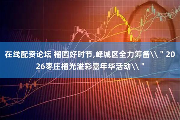 在线配资论坛 榴园好时节,峄城区全力筹备\＂2026枣庄榴光溢彩嘉年华活动\＂