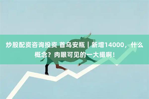 炒股配资咨询投资 首乌安瓶｜新增14000，什么概念？肉眼可见的一大撮啊！