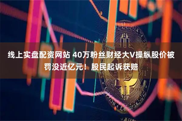 线上实盘配资网站 40万粉丝财经大V操纵股价被罚没近亿元！股民起诉获赔