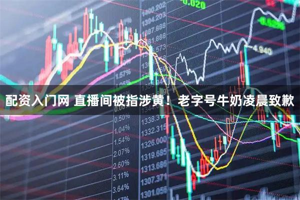 配资入门网 直播间被指涉黄！老字号牛奶凌晨致歉