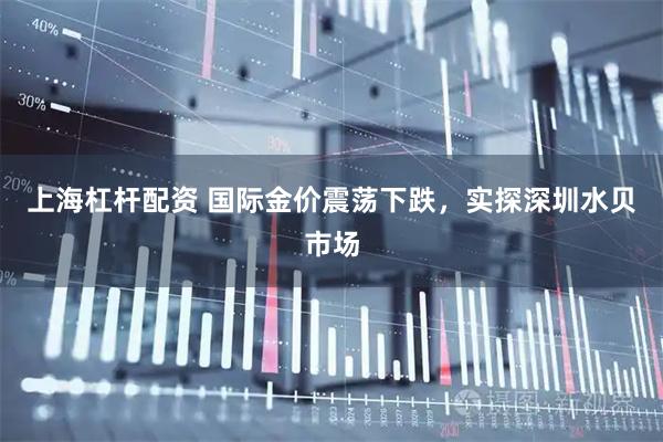 上海杠杆配资 国际金价震荡下跌，实探深圳水贝市场