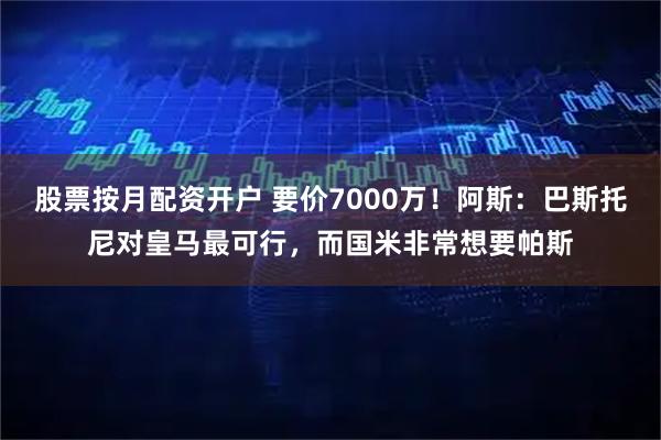 股票按月配资开户 要价7000万！阿斯：巴斯托尼对皇马最可行，而国米非常想要帕斯